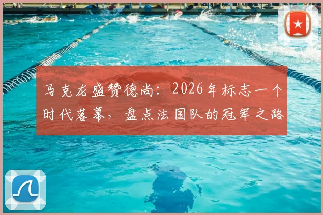马克龙盛赞德尚：2026年标志一个时代落幕，盘点法国队的冠军之路与未来主帅猜想