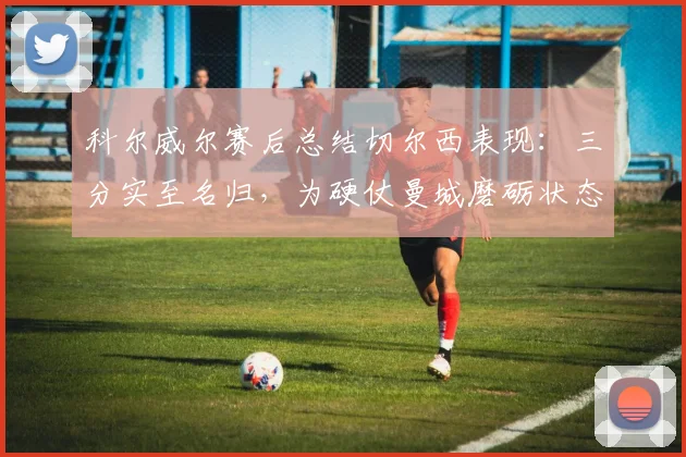 科尔威尔赛后总结切尔西表现：三分实至名归，为硬仗曼城磨砺状态与信心