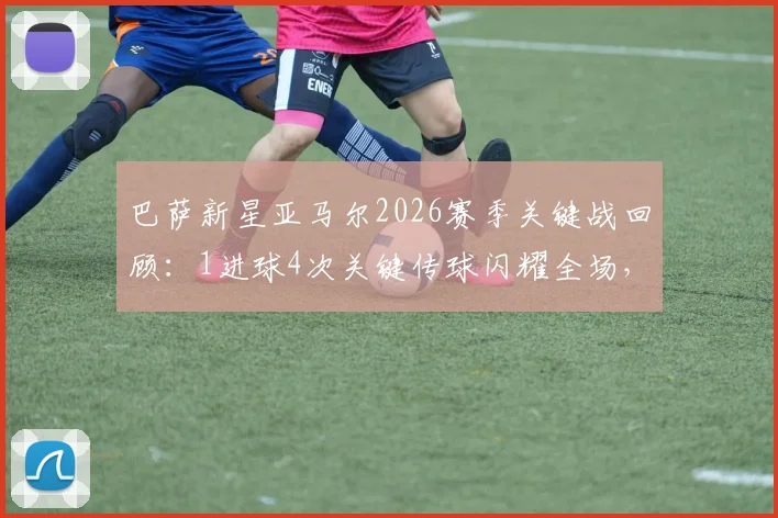 巴萨新星亚马尔2026赛季关键战回顾:1进球4次关键传球闪耀全场,球队失利原因深度解析