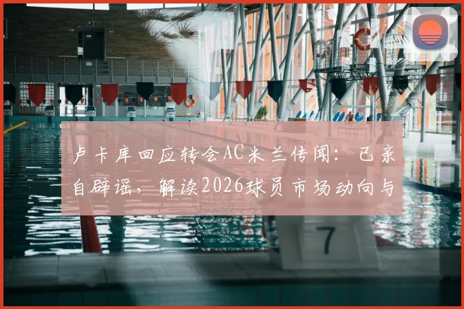 卢卡库回应转会AC米兰传闻：已亲自辟谣，解读2026球员市场动向与俱乐部策略