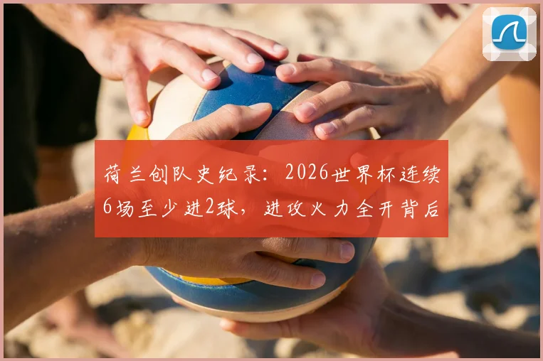 荷兰创队史纪录：2026世界杯连续6场至少进2球，进攻火力全开背后有何秘诀？