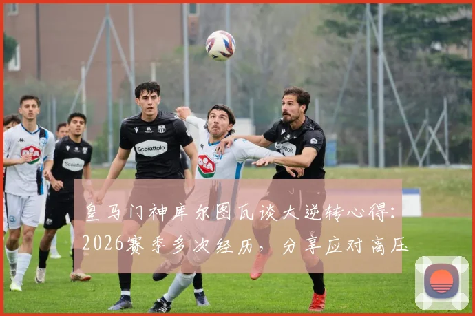 皇马门神库尔图瓦谈大逆转心得：2026赛季多次经历，分享应对高压时刻的实战经验