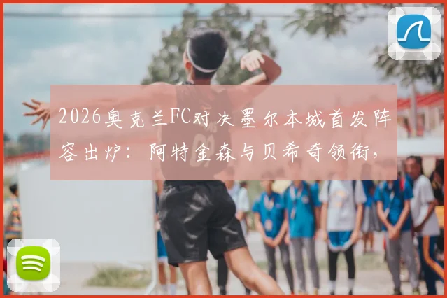 2026奥克兰FC对决墨尔本城首发阵容出炉：阿特金森与贝希奇领衔，关键球员解析与观赛指南