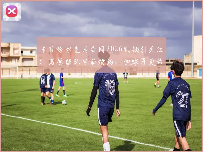 卡瓦哈尔皇马合同2026到期引关注：若愿留队可获续约，但球员更希望体面告别未来