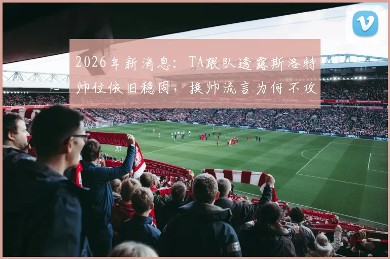 2026年新消息：TA跟队透露斯洛特帅位依旧稳固，换帅流言为何不攻自破？