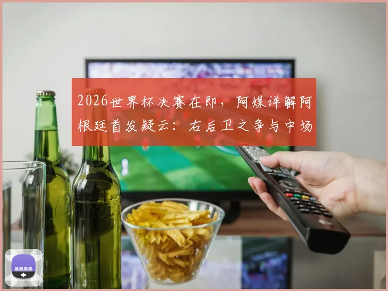 2026世界杯决赛在即，阿媒详解阿根廷首发疑云：右后卫之争与中场变阵成最大看点