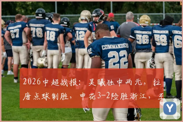 2026中超战报：吴曦独中两元，拉唐点球制胜，申花3-2险胜浙江，王钰栋破门难救主比赛细节全解析
