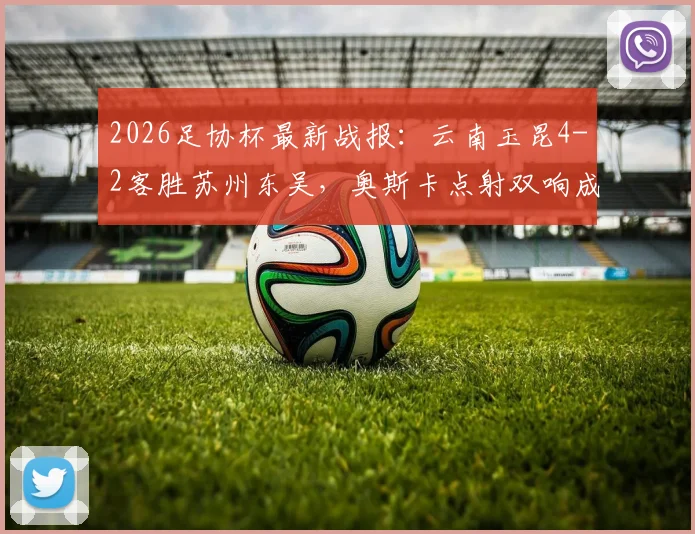 2026足协杯最新战报：云南玉昆4-2客胜苏州东吴，奥斯卡点射双响成关键，爆冷晋级引热议