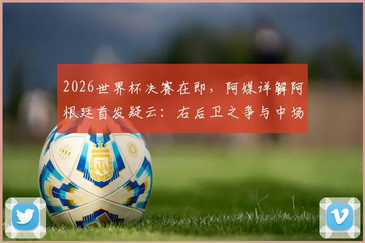 2026世界杯决赛在即，阿媒详解阿根廷首发疑云：右后卫之争与中场变阵成最大看点