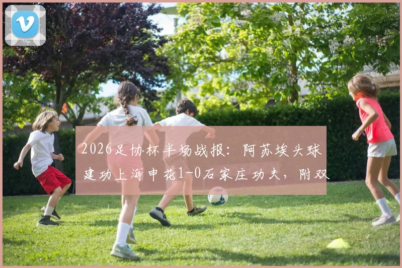2026足协杯半场战报：阿苏埃头球建功上海申花1-0石家庄功夫，附双方历史战绩与晋级形势深度解析