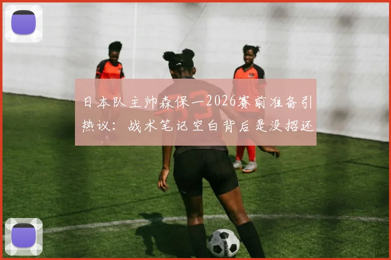 日本队主帅森保一2026赛前准备引热议：战术笔记空白背后是没招还是另有玄机？