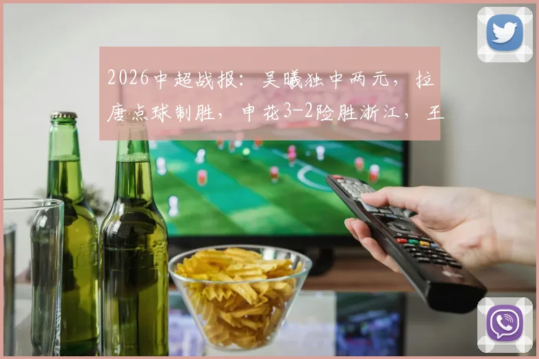 2026中超战报：吴曦独中两元，拉唐点球制胜，申花3-2险胜浙江，王钰栋破门难救主比赛细节全解析