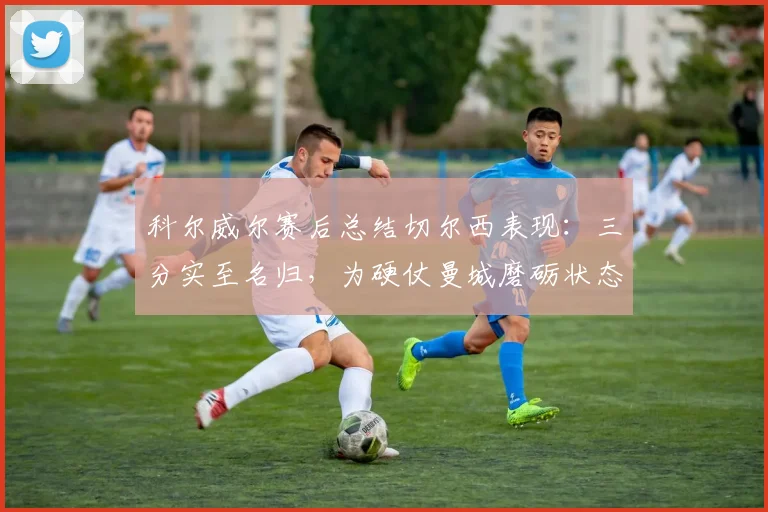 科尔威尔赛后总结切尔西表现：三分实至名归，为硬仗曼城磨砺状态与信心