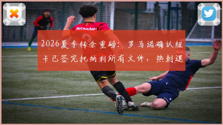 2026夏季转会重磅：罗马诺确认纽卡已签完托纳利所有文件，热刺退出内幕与官宣时间解读