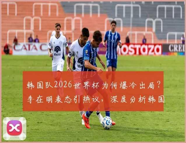 韩国队2026世界杯为何爆冷出局？李在明表态引热议，深度分析韩国足球现状