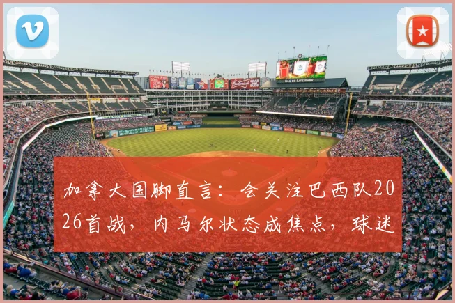加拿大国脚直言：会关注巴西队2026首战，内马尔状态成焦点，球迷该如何解读比赛看点？