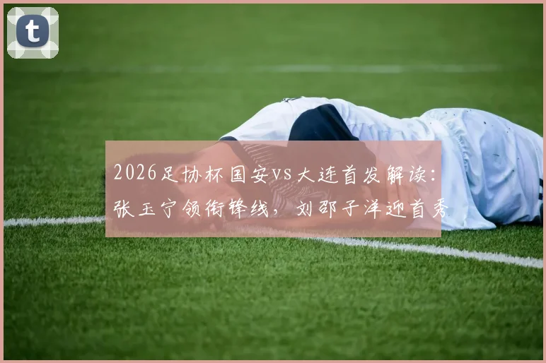 2026足协杯国安vs大连首发解读：张玉宁领衔锋线，刘邵子洋迎首秀看点与战术分析