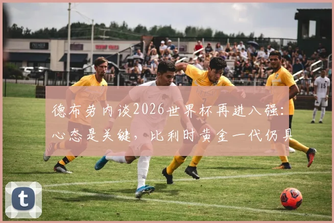 德布劳内谈2026世界杯再进八强：心态是关键，比利时黄金一代仍具竞争力，附赛后专访深度解读