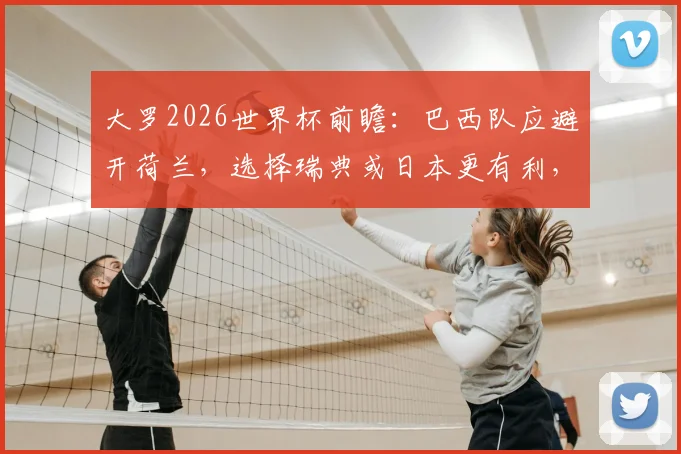 大罗2026世界杯前瞻:巴西队应避开荷兰,选择瑞典或日本更有利,战术分析与对手评估
