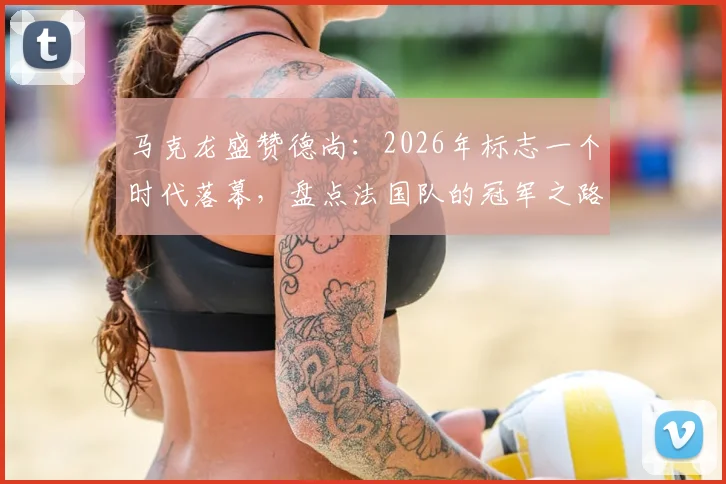 马克龙盛赞德尚：2026年标志一个时代落幕，盘点法国队的冠军之路与未来主帅猜想
