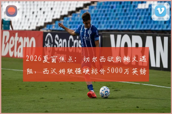 2026夏窗焦点：切尔西欲购鲍文遇阻，西汉姆联强硬标价5000万英镑