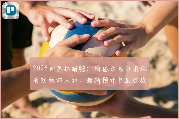 2026世界杯前瞻:图赫尔或沿用现有防线四人组,赖斯预计首发迎战阿根廷,英格兰战术深度解析