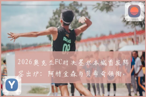 2026奥克兰FC对决墨尔本城首发阵容出炉:阿特金森与贝希奇领衔,关键球员解析与观赛指南