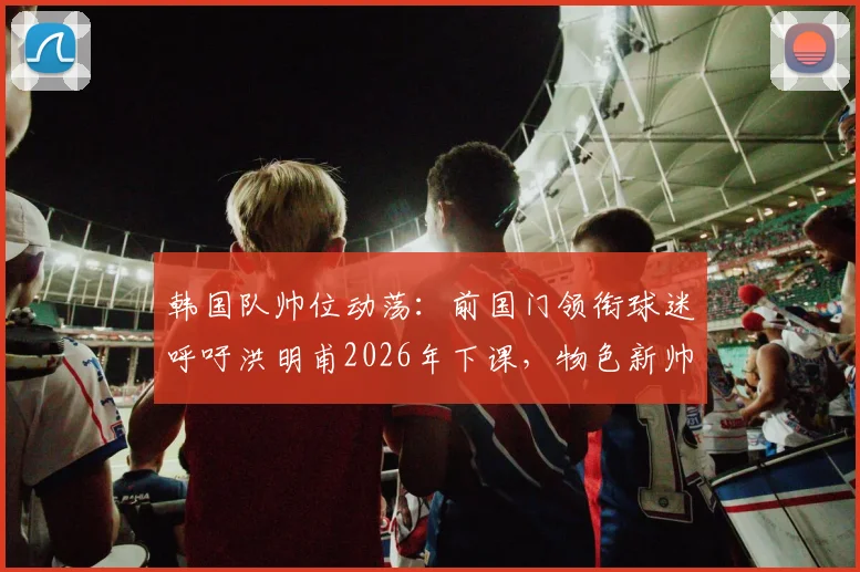 韩国队帅位动荡：前国门领衔球迷呼吁洪明甫2026年下课，物色新帅为何刻不容缓？