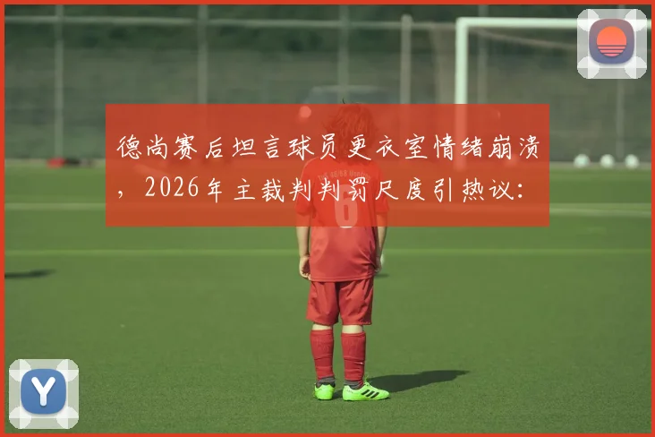 德尚赛后坦言球员更衣室情绪崩溃，2026年主裁判判罚尺度引热议：他到底合不合格？