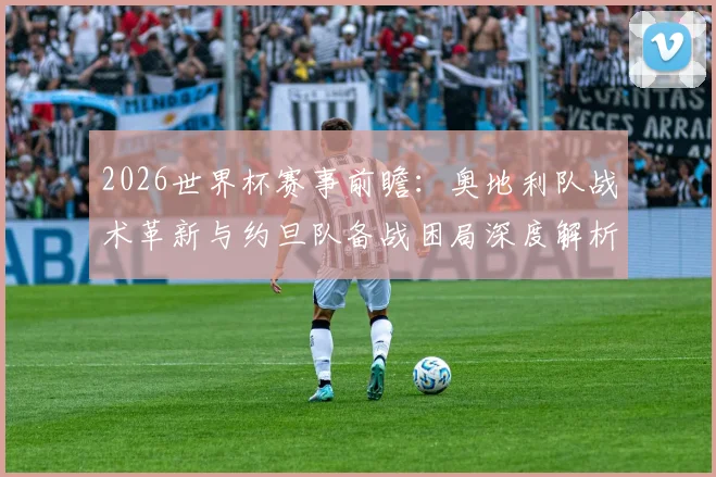 2026世界杯赛事前瞻：奥地利队战术革新与约旦队备战困局深度解析，亚洲劲旅热身赛状态成疑