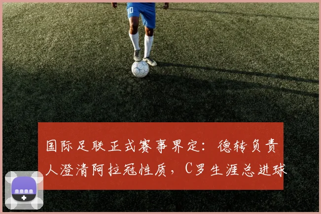 国际足联正式赛事界定：德转负责人澄清阿拉冠性质，C罗生涯总进球数仍为961个