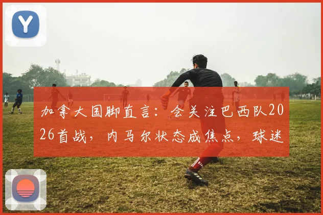 加拿大国脚直言：会关注巴西队2026首战，内马尔状态成焦点，球迷该如何解读比赛看点？