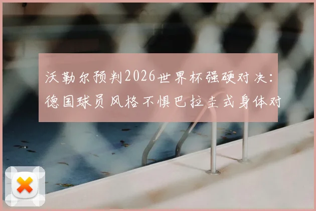 沃勒尔预判2026世界杯强硬对决：德国球员风格不惧巴拉圭式身体对抗，解析两强相遇关键看点