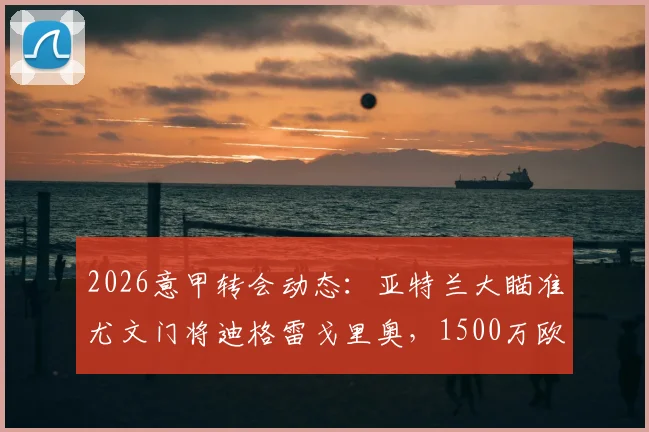 2026意甲转会动态：亚特兰大瞄准尤文门将迪格雷戈里奥，1500万欧要价成焦点，最新进展与潜在交易分析