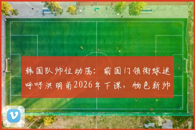 韩国队帅位动荡：前国门领衔球迷呼吁洪明甫2026年下课，物色新帅为何刻不容缓？