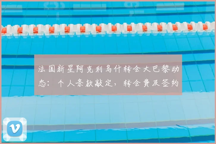法国新星阿克利乌什转会大巴黎动态：个人条款敲定，转会费及签约时间解析