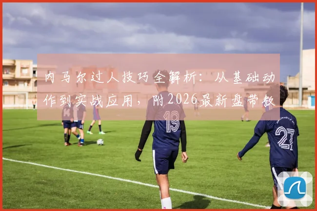 内马尔过人技巧全解析：从基础动作到实战应用，附2026最新盘带教学视频与创造力球员稀缺原因探讨