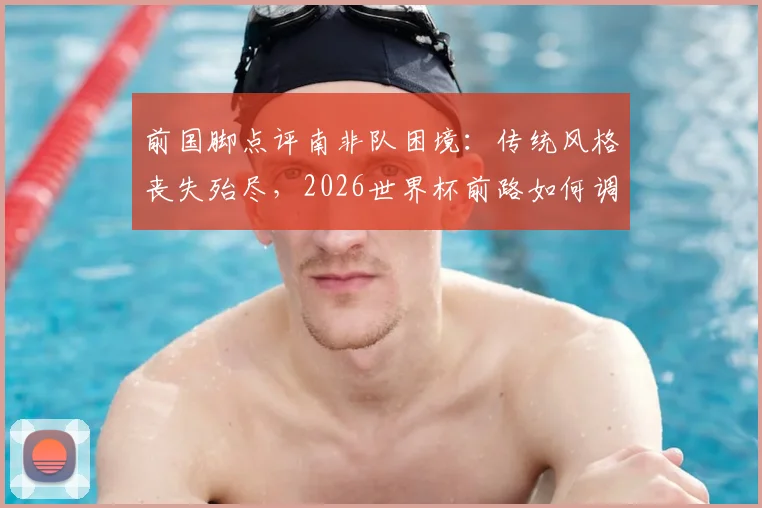 前国脚点评南非队困境：传统风格丧失殆尽，2026世界杯前路如何调整与避免连败？