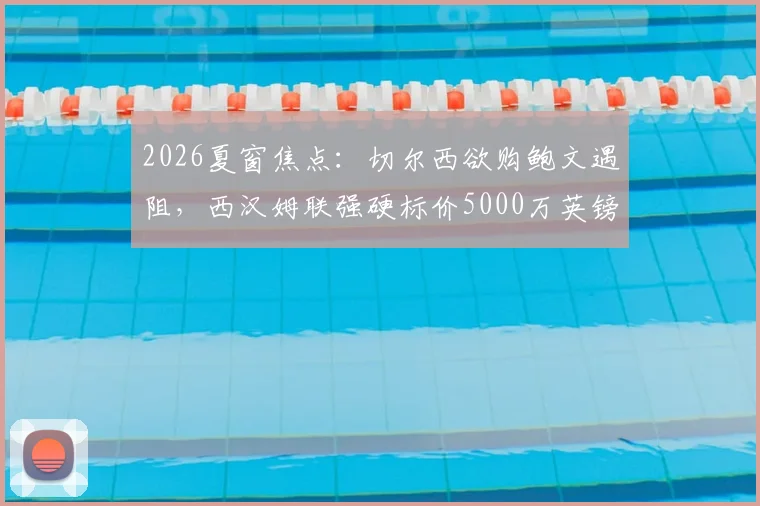 2026夏窗焦点:切尔西欲购鲍文遇阻,西汉姆联强硬标价5000万英镑
