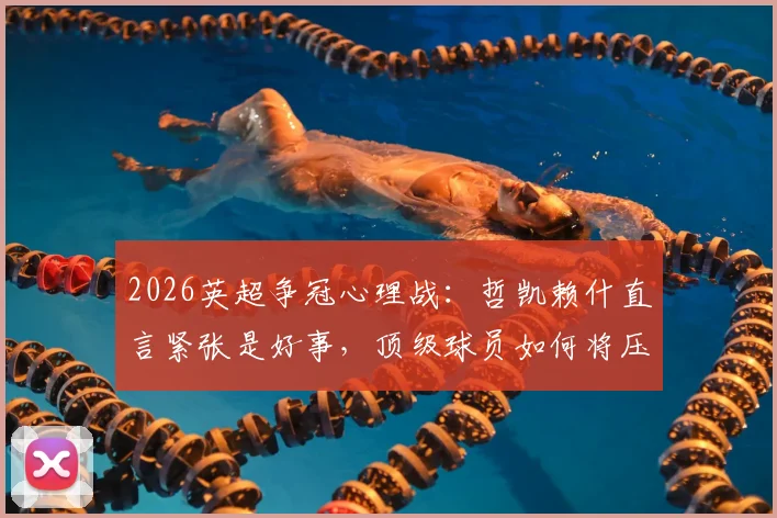 2026英超争冠心理战：哲凯赖什直言紧张是好事，顶级球员如何将压力转化为赛场动力