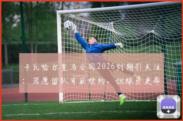 卡瓦哈尔皇马合同2026到期引关注:若愿留队可获续约,但球员更希望体面告别未来