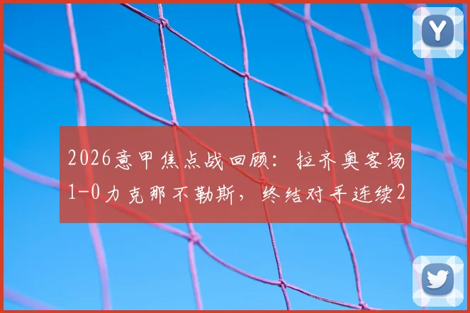2026意甲焦点战回顾：拉齐奥客场1-0力克那不勒斯，终结对手连续26个主场不败纪录，战术解析与比赛关键点全梳理