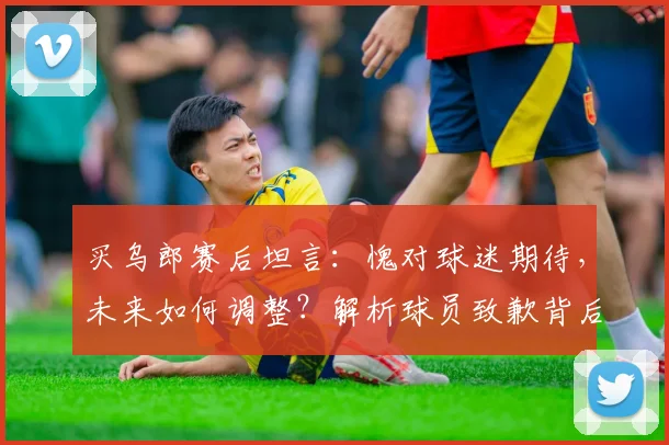 买乌郎赛后坦言：愧对球迷期待，未来如何调整？解析球员致歉背后的深层信号与球队信任危机