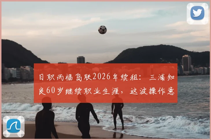 日职丙福岛联2026年续租:三浦知良60岁继续职业生涯,这波操作意味着什么?