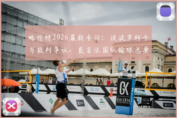 略伦特2026最新专访：谈波罗转会与裁判争议，直言法国队输球总要找点批评的借口