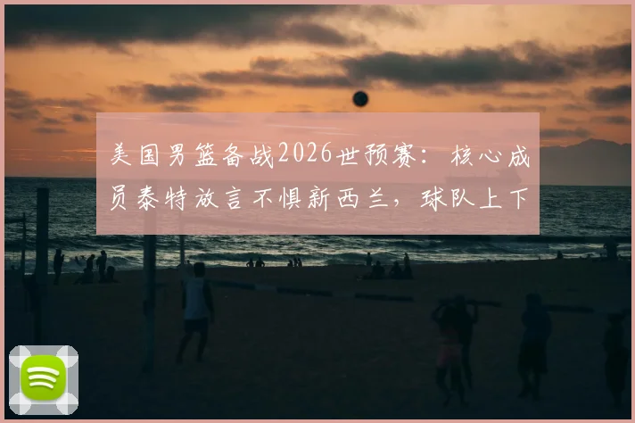 美国男篮备战2026世预赛：核心成员泰特放言不惧新西兰，球队上下信心十足