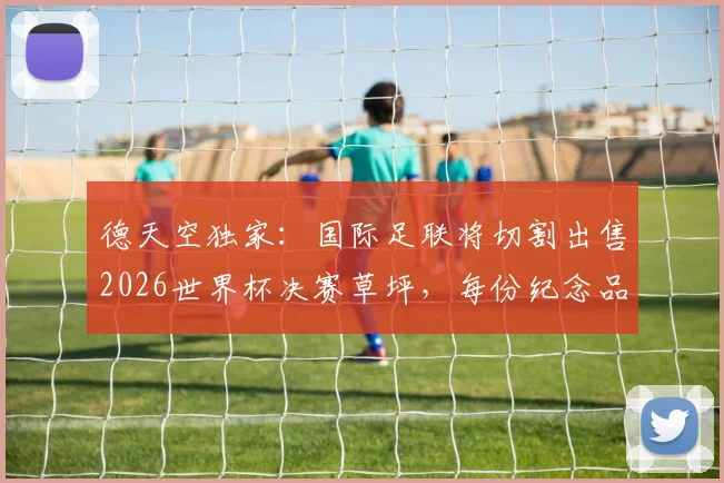 德天空独家：国际足联将切割出售2026世界杯决赛草坪，每份纪念品售价390欧元，粉丝收藏指南