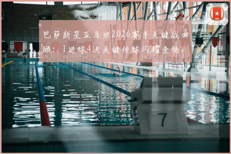 巴萨新星亚马尔2026赛季关键战回顾：1进球4次关键传球闪耀全场，球队失利原因深度解析