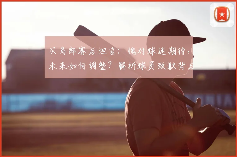 买乌郎赛后坦言：愧对球迷期待，未来如何调整？解析球员致歉背后的深层信号与球队信任危机