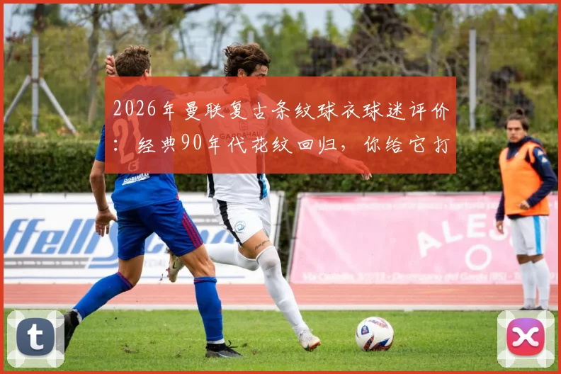 2026年曼联复古条纹球衣球迷评价：经典90年代花纹回归，你给它打几分？